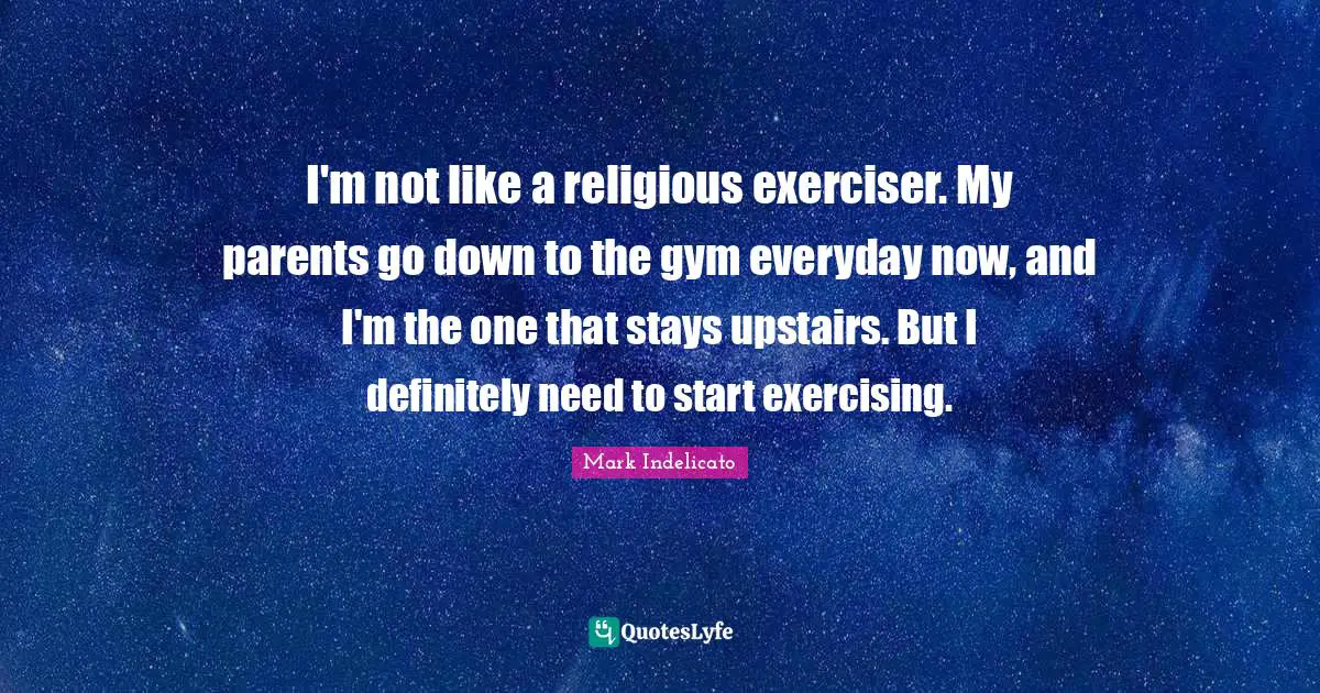 I'm not like a religious exerciser. My parents go down to the gym everyday now, and I'm the one that stays upstairs. But I definitely need to start exercising.