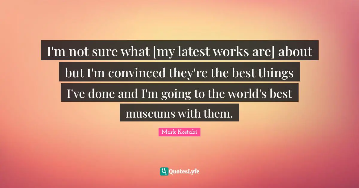 I'm not sure what [my latest works are] about but I'm convinced they're the best things I've done and I'm going to the world's best museums with them.