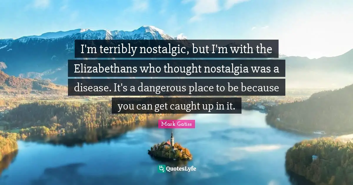 I'm terribly nostalgic, but I'm with the Elizabethans who thought nostalgia was a disease. It's a dangerous place to be because you can get caught up in it.