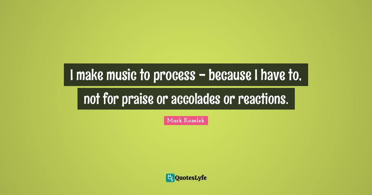 I make music to process - because I have to, not for praise or accolades or reactions.