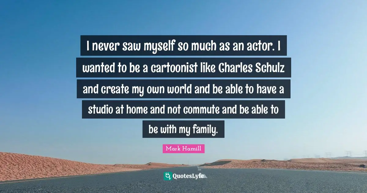 I never saw myself so much as an actor. I wanted to be a cartoonist like Charles Schulz and create my own world and be able to have a studio at home and not commute and be able to be with my family.