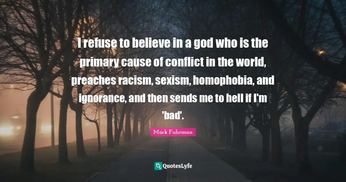 I refuse to believe in a god who is the primary cause of conflict in the world, preaches racism, sexism, homophobia, and ignorance, and then sends me to hell if I'm 'bad'.