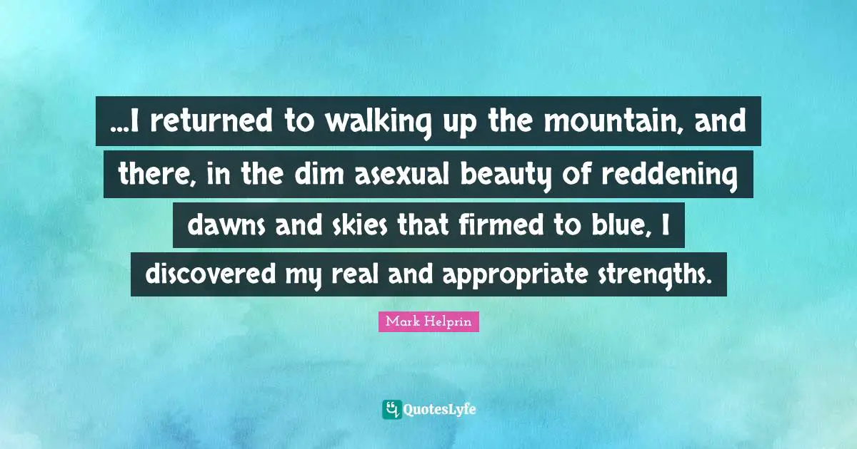 ...I returned to walking up the mountain, and there, in the dim asexual beauty of reddening dawns and skies that firmed to blue, I discovered my real and appropriate strengths.