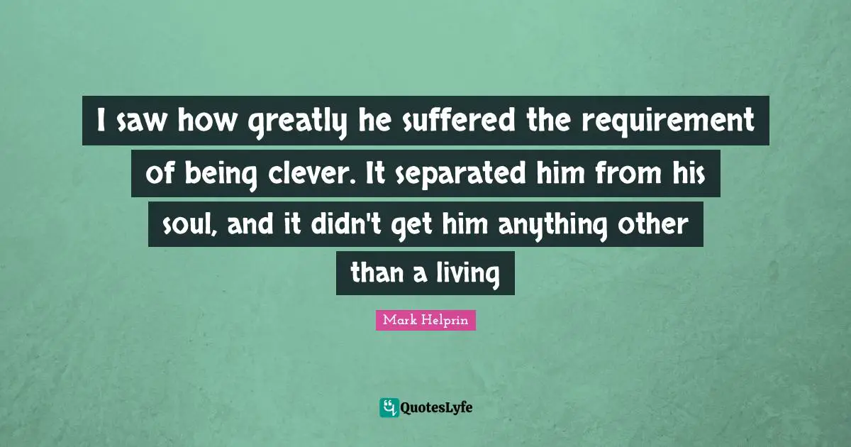 I saw how greatly he suffered the requirement of being clever. It separated him from his soul, and it didn't get him anything other than a living