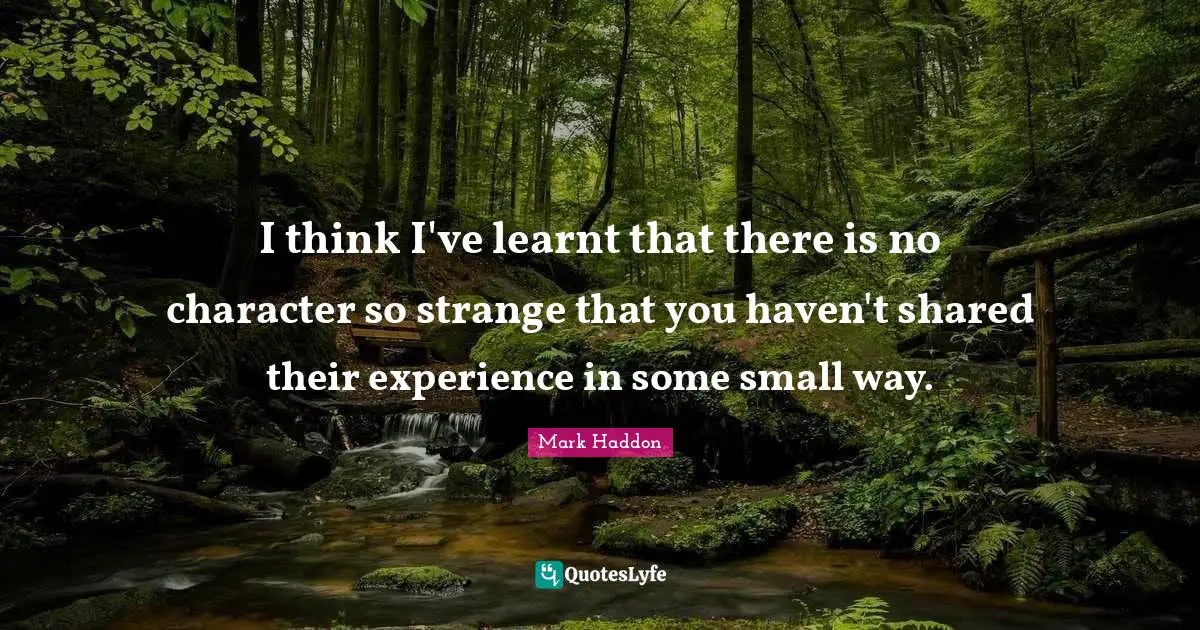 I think I've learnt that there is no character so strange that you haven't shared their experience in some small way.