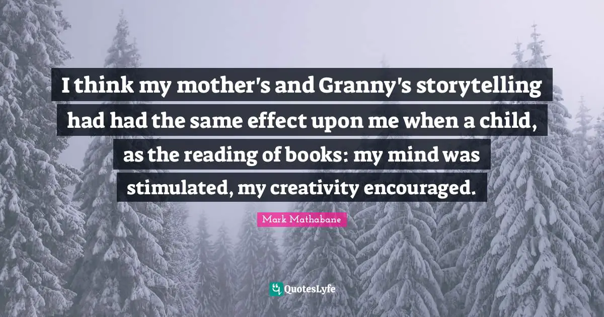 I think my mother's and Granny's storytelling had had the same effect upon me when a child, as the reading of books: my mind was stimulated, my creativity encouraged.
