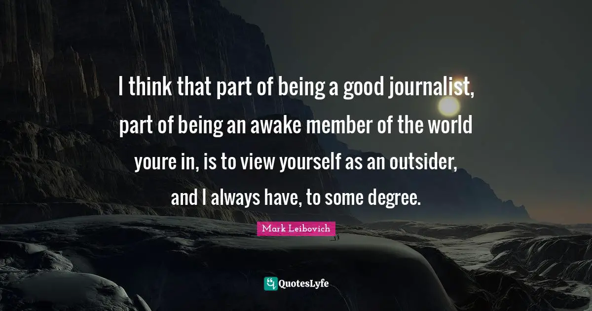 I think that part of being a good journalist, part of being an awake member of the world youre in, is to view yourself as an outsider, and I always have, to some degree.