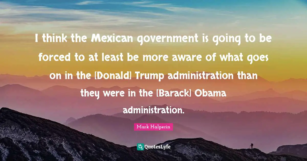 I think the Mexican government is going to be forced to at least be more aware of what goes on in the [Donald] Trump administration than they were in the [Barack] Obama administration.