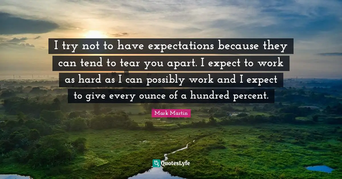 I try not to have expectations because they can tend to tear you apart. I expect to work as hard as I can possibly work and I expect to give every ounce of a hundred percent.