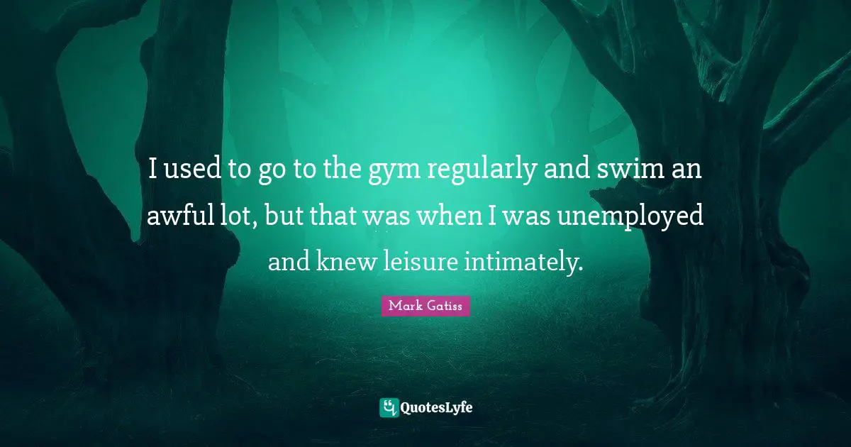 I used to go to the gym regularly and swim an awful lot, but that was when I was unemployed and knew leisure intimately.