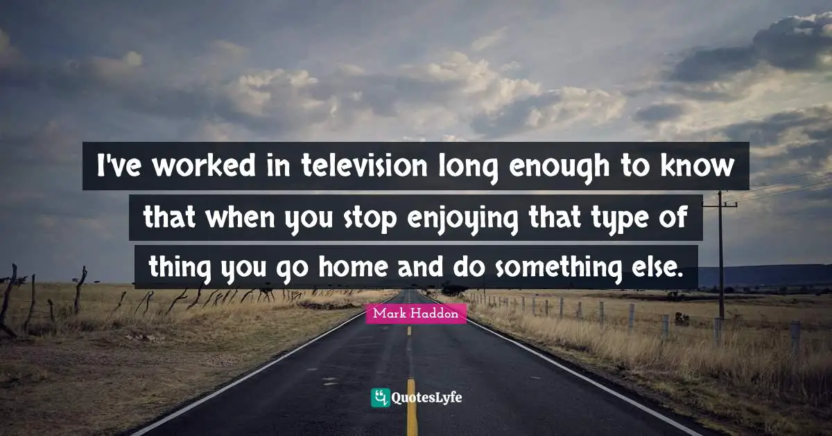 I've worked in television long enough to know that when you stop enjoying that type of thing you go home and do something else.