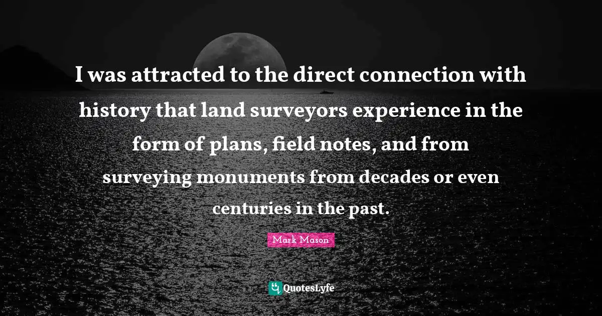 Surveyors Quotes: "I was attracted to the direct connection with history that land surveyors experience in the form of plans, field notes, and from surveying monuments from decades or even centuries in the past."
