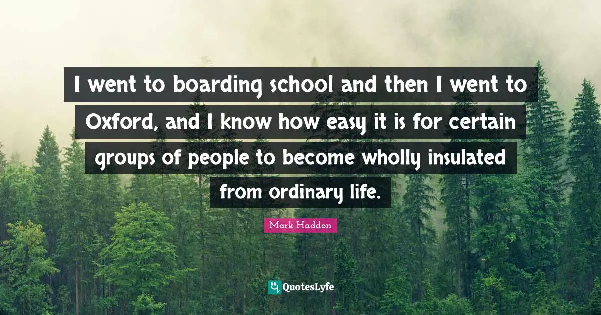 I went to boarding school and then I went to Oxford, and I know how easy it is for certain groups of people to become wholly insulated from ordinary life.