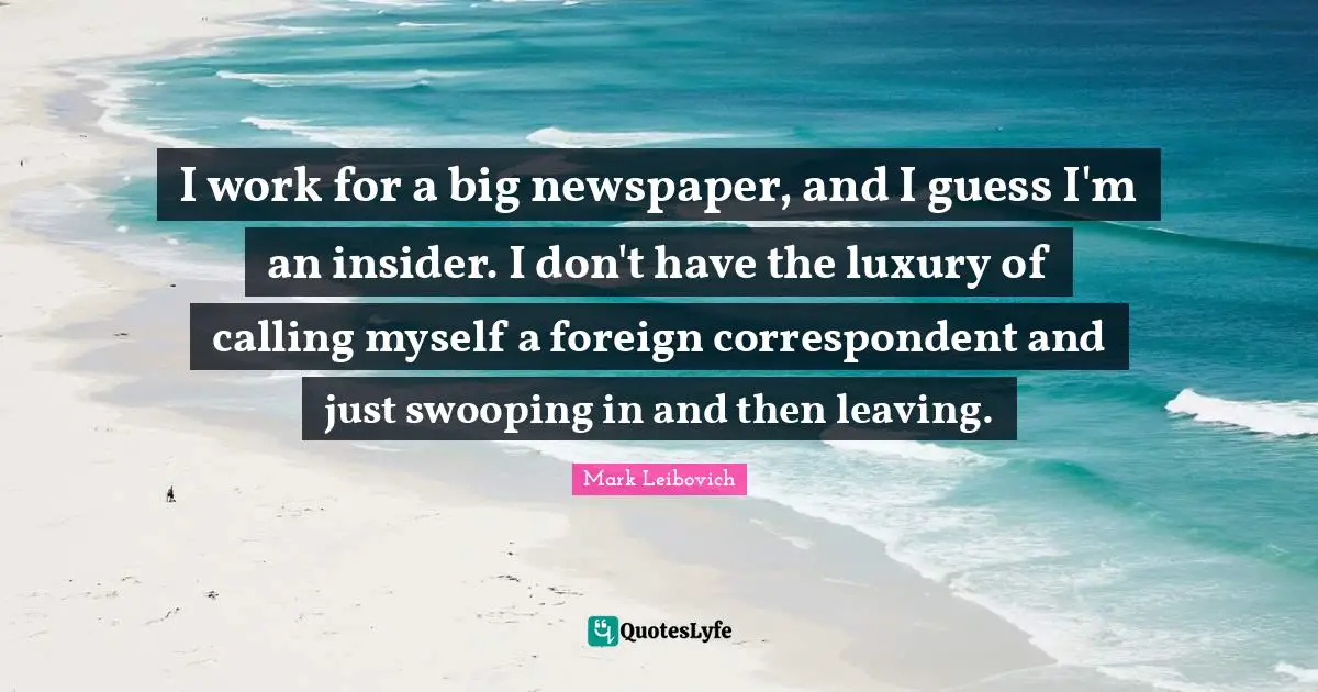 I work for a big newspaper, and I guess I'm an insider. I don't have the luxury of calling myself a foreign correspondent and just swooping in and then leaving.
