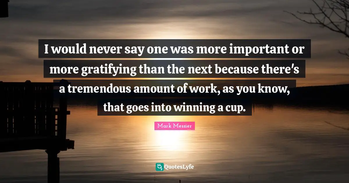 I would never say one was more important or more gratifying than the next because there's a tremendous amount of work, as you know, that goes into winning a cup.