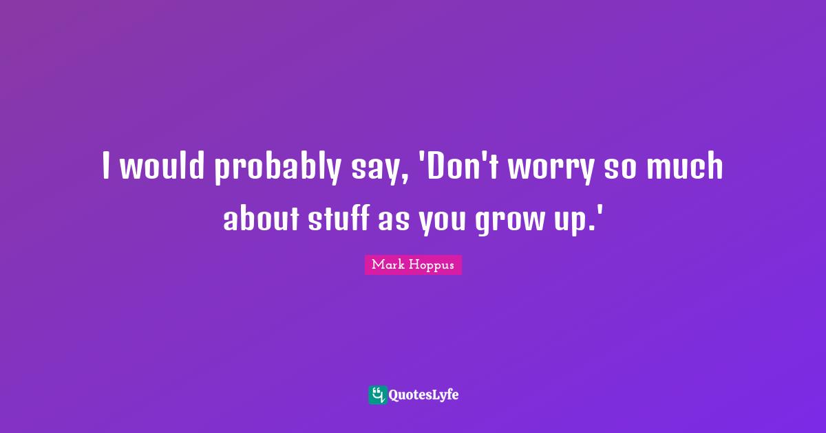I would probably say, 'Don't worry so much about stuff as you grow up.'