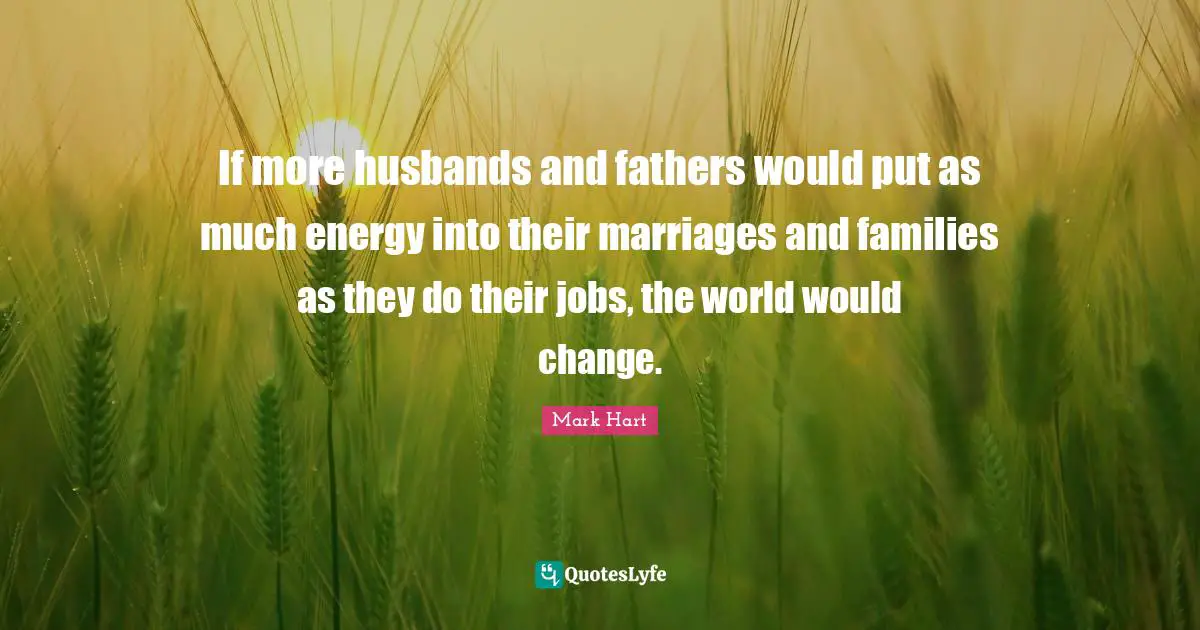 If more husbands and fathers would put as much energy into their marriages and families as they do their jobs, the world would change.
