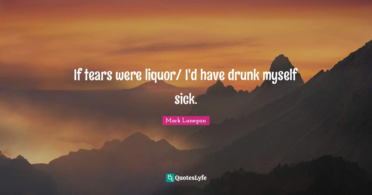 If tears were liquor/ I'd have drunk myself sick.... Quote by Mark