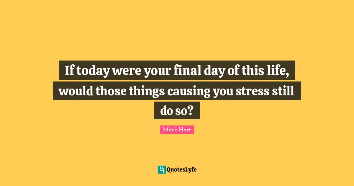 If today were your final day of this life, would those things causing you stress still do so?