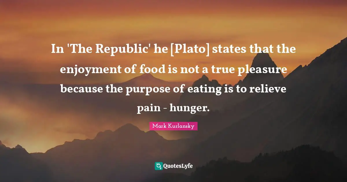 In 'The Republic' he [Plato] states that the enjoyment of food is not a true pleasure because the purpose of eating is to relieve pain - hunger.