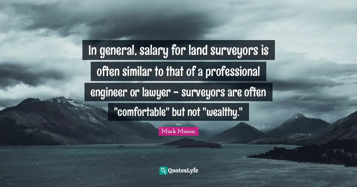 In general, salary for land surveyors is often similar to that of a professional engineer or lawyer - surveyors are often "comfortable" but not "wealthy."