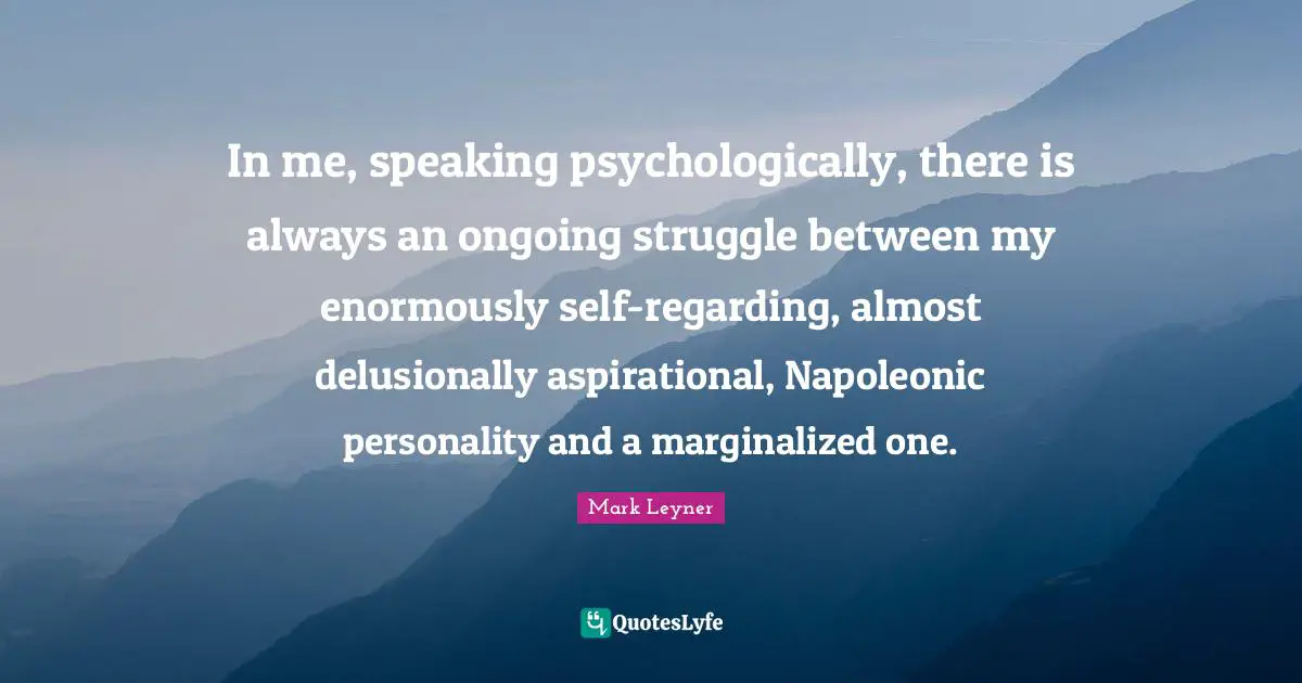 In me, speaking psychologically, there is always an ongoing struggle between my enormously self-regarding, almost delusionally aspirational, Napoleonic personality and a marginalized one.