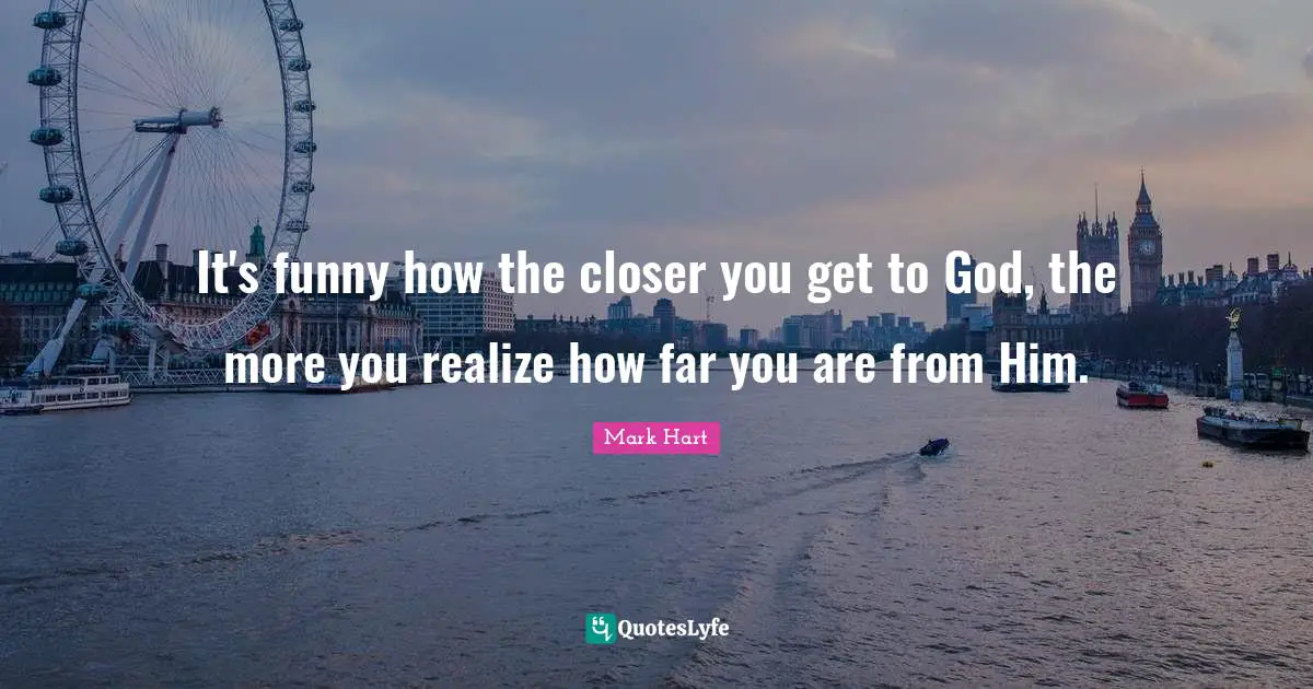 It's funny how the closer you get to God, the more you realize how far you are from Him.