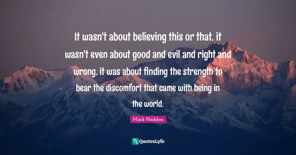 Discomfort Quotes: "It wasn't about believing this or that, it wasn't even about good and evil and right and wrong, it was about finding the strength to bear the discomfort that came with being in the world."