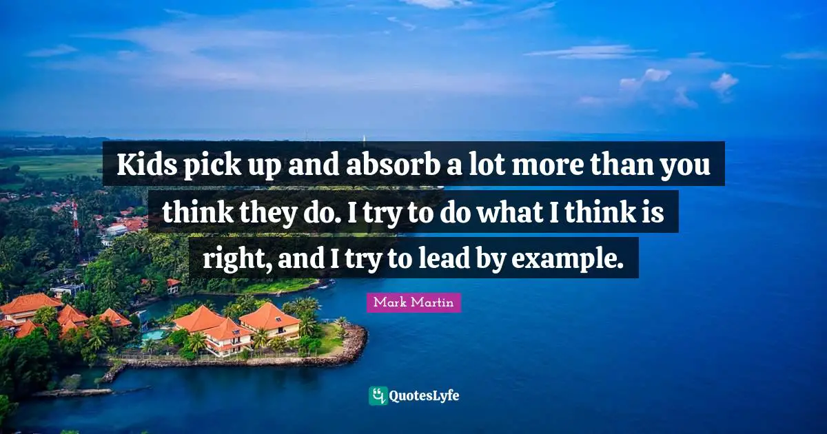 Kids pick up and absorb a lot more than you think they do. I try to do what I think is right, and I try to lead by example.