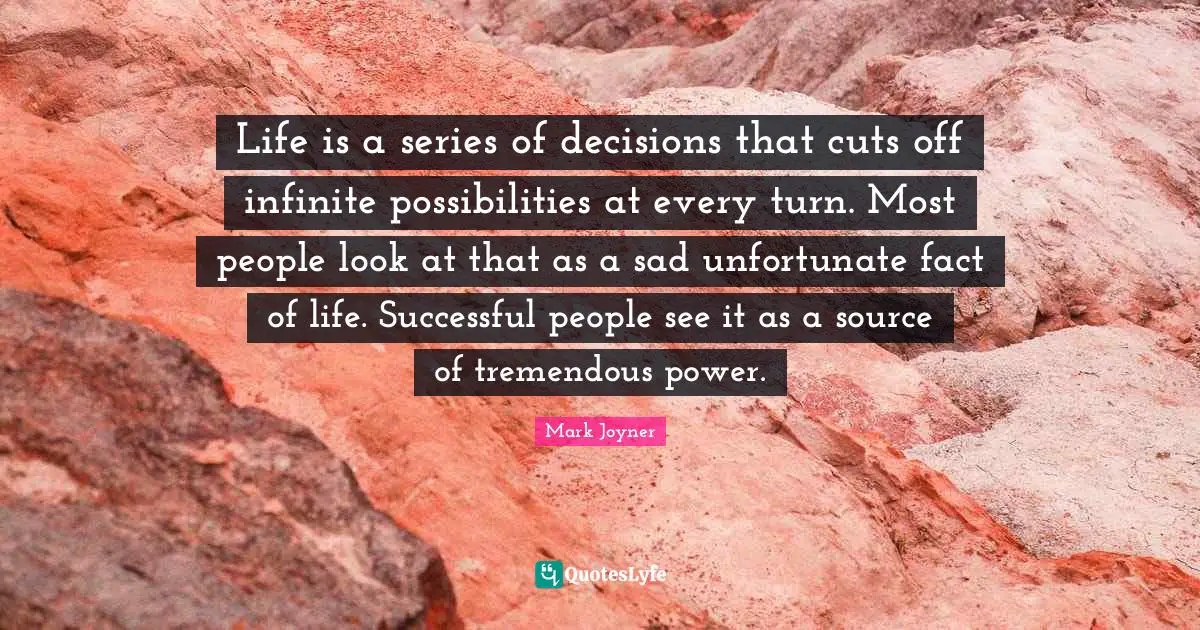 Life is a series of decisions that cuts off infinite possibilities at every turn. Most people look at that as a sad unfortunate fact of life. Successful people see it as a source of tremendous power.