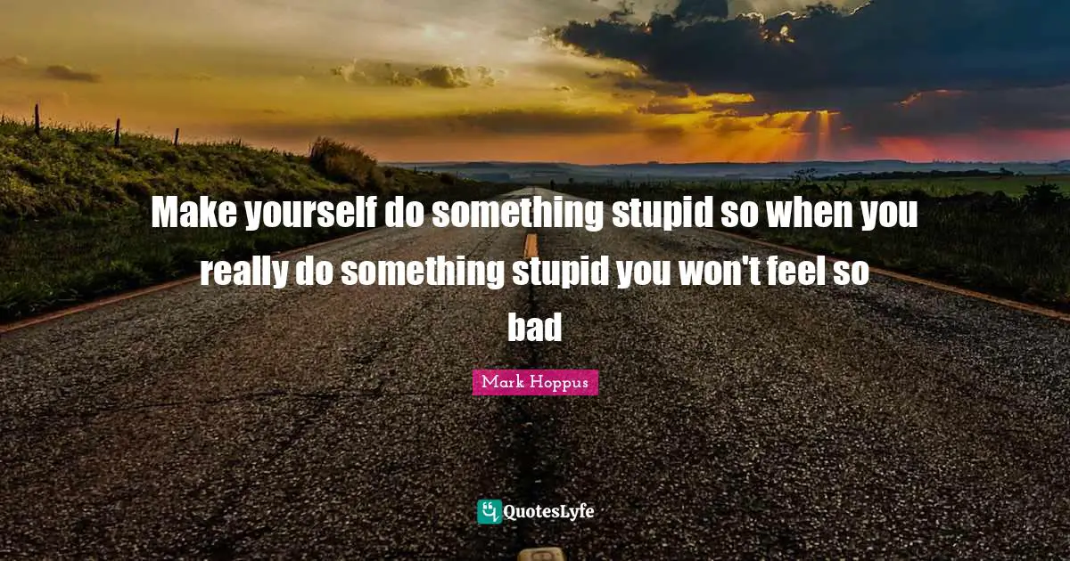 Make yourself do something stupid so when you really do something stupid you won't feel so bad