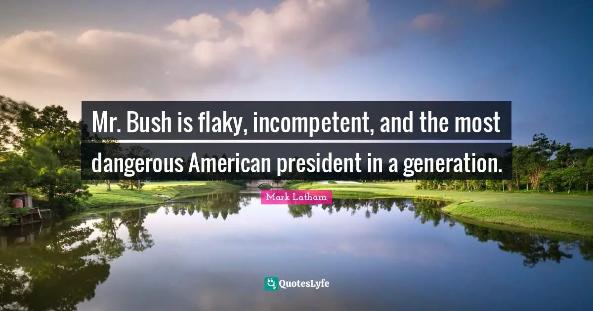 Mr. Bush is flaky, incompetent, and the most dangerous American president in a generation.