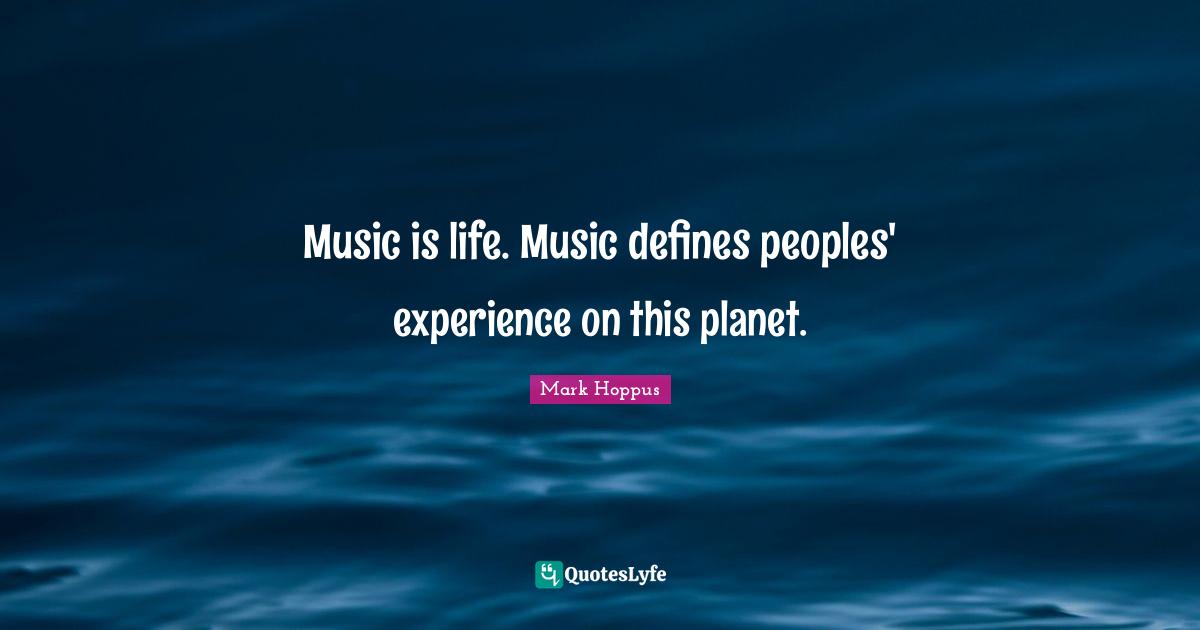 Music is life. Music defines peoples' experience on this planet.
