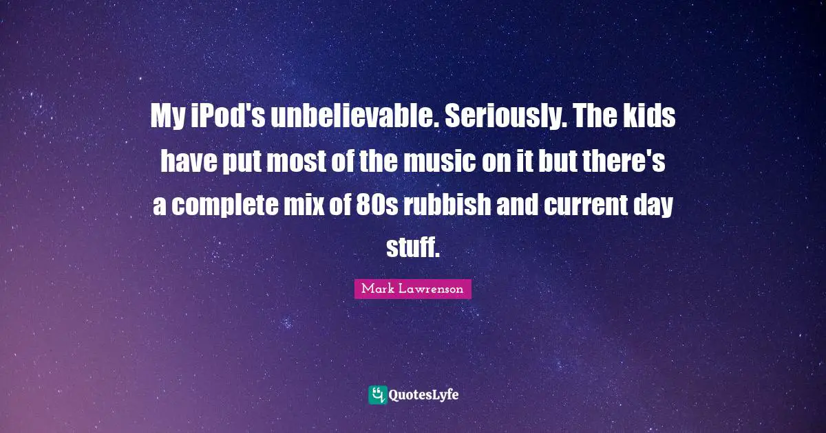 My iPod's unbelievable. Seriously. The kids have put most of the music on it but there's a complete mix of 80s rubbish and current day stuff.