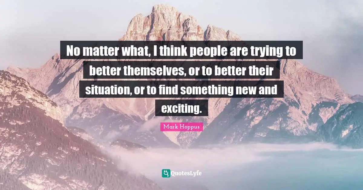 No matter what, I think people are trying to better themselves, or to better their situation, or to find something new and exciting.