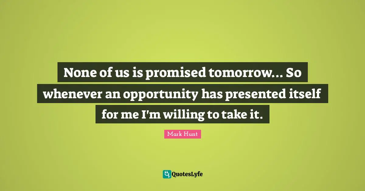 None of us is promised tomorrow... So whenever an opportunity has presented itself for me I'm willing to take it.