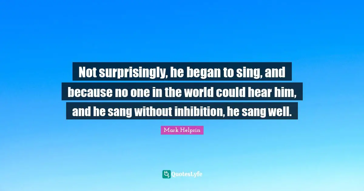 Not surprisingly, he began to sing, and because no one in the world could hear him, and he sang without inhibition, he sang well.