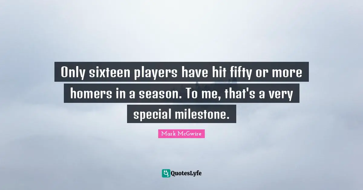 Only sixteen players have hit fifty or more homers in a season. To me, that's a very special milestone.