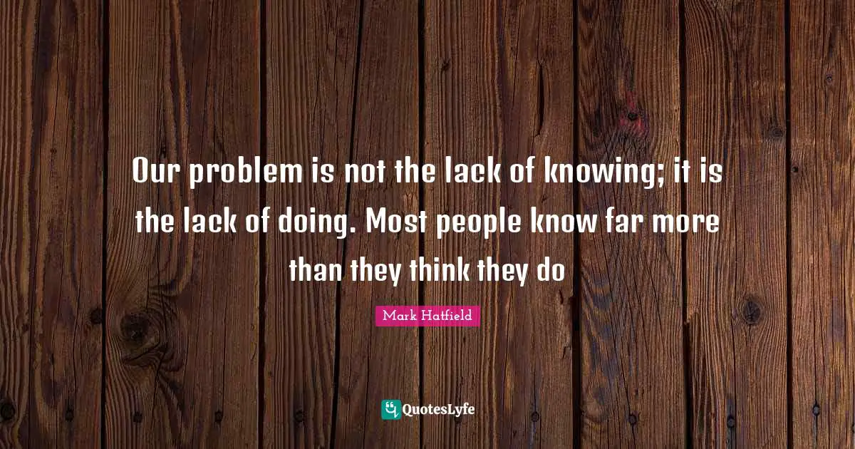 Our problem is not the lack of knowing; it is the lack of doing. Most people know far more than they think they do