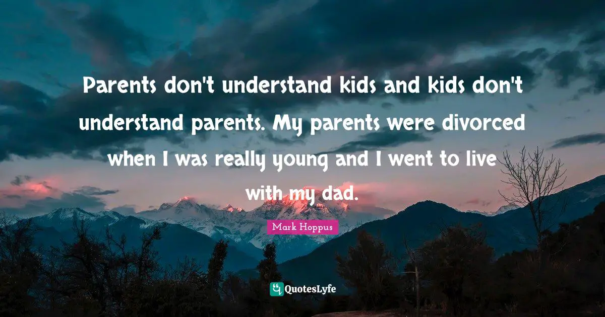 Parents don't understand kids and kids don't understand parents. My parents were divorced when I was really young and I went to live with my dad.