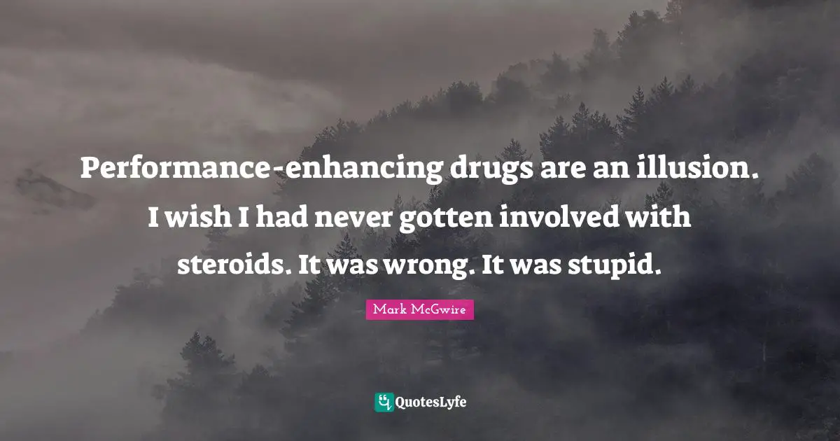Performance-enhancing drugs are an illusion. I wish I had never gotten involved with steroids. It was wrong. It was stupid.