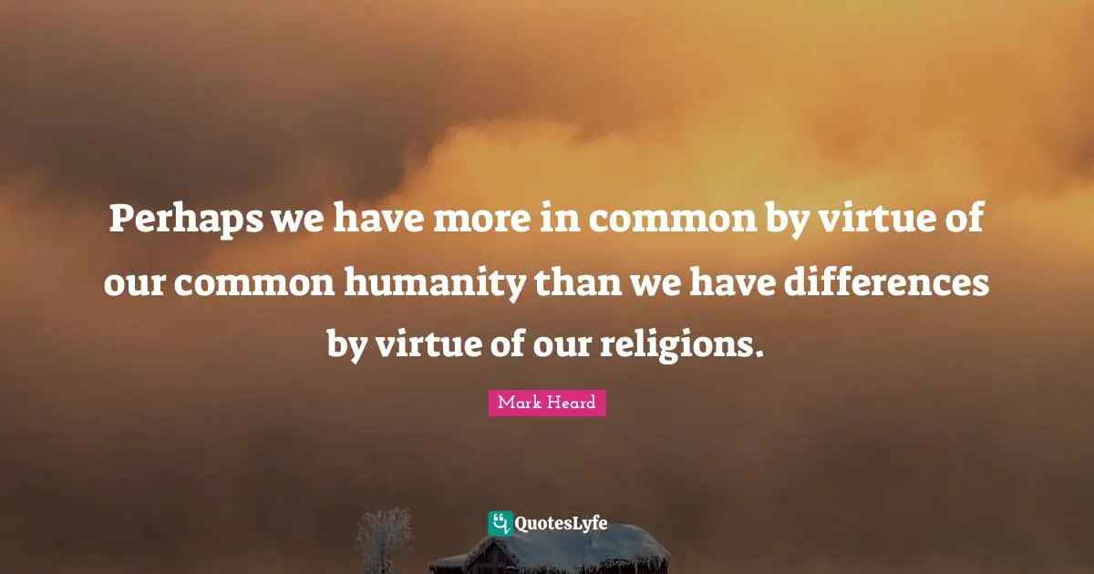 Perhaps we have more in common by virtue of our common humanity than we have differences by virtue of our religions.
