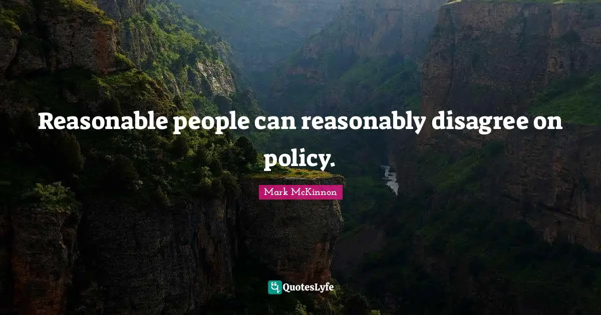 Reasonable people can reasonably disagree on policy.