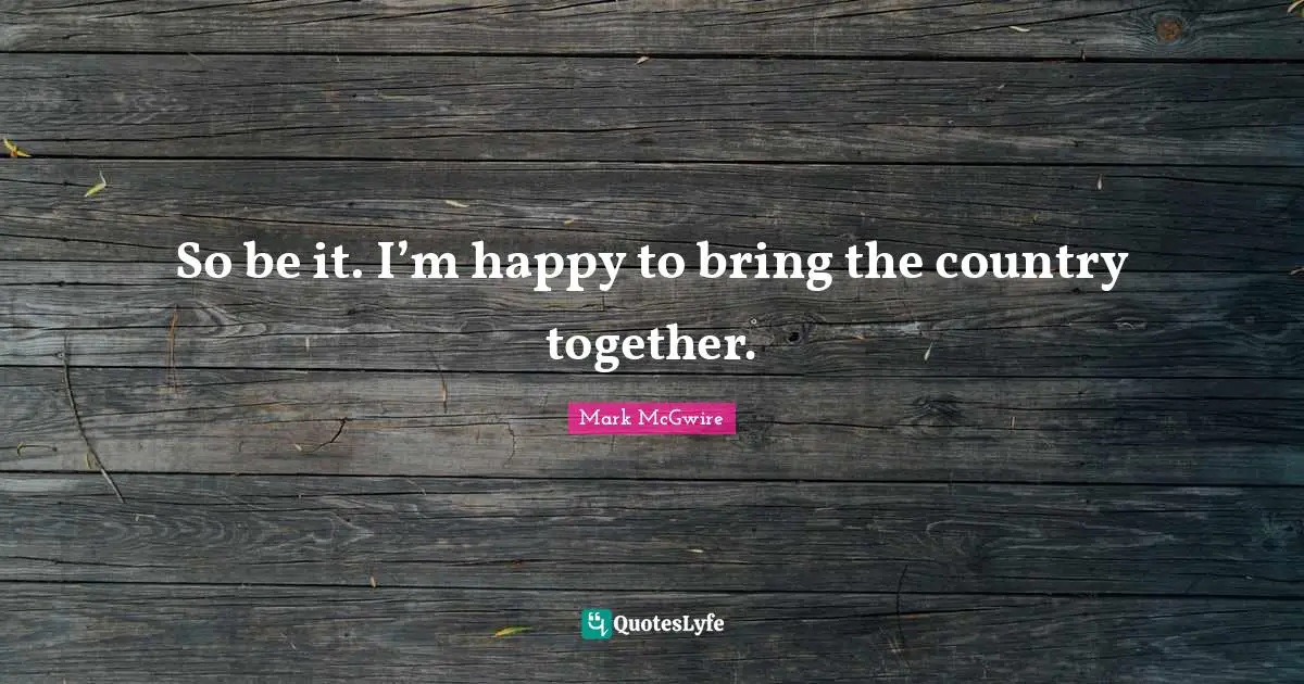 So be it. I’m happy to bring the country together.