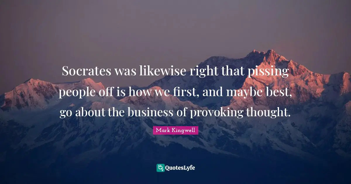 Socrates was likewise right that pissing people off is how we first, and maybe best, go about the business of provoking thought.