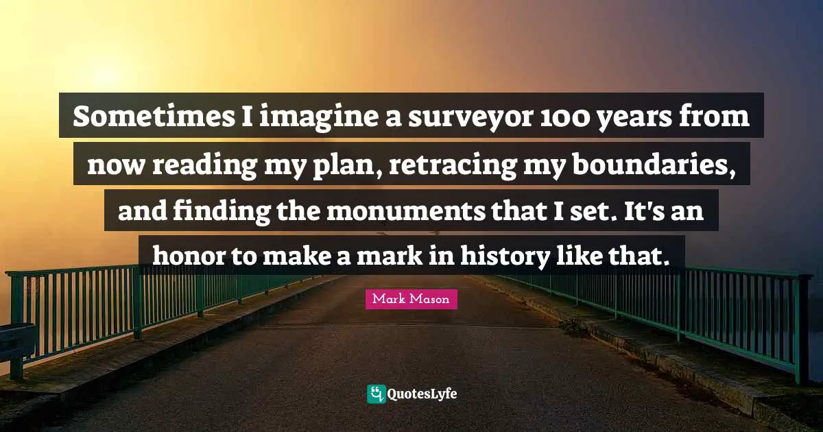 Sometimes I imagine a surveyor 100 years from now reading my plan, retracing my boundaries, and finding the monuments that I set. It's an honor to make a mark in history like that.