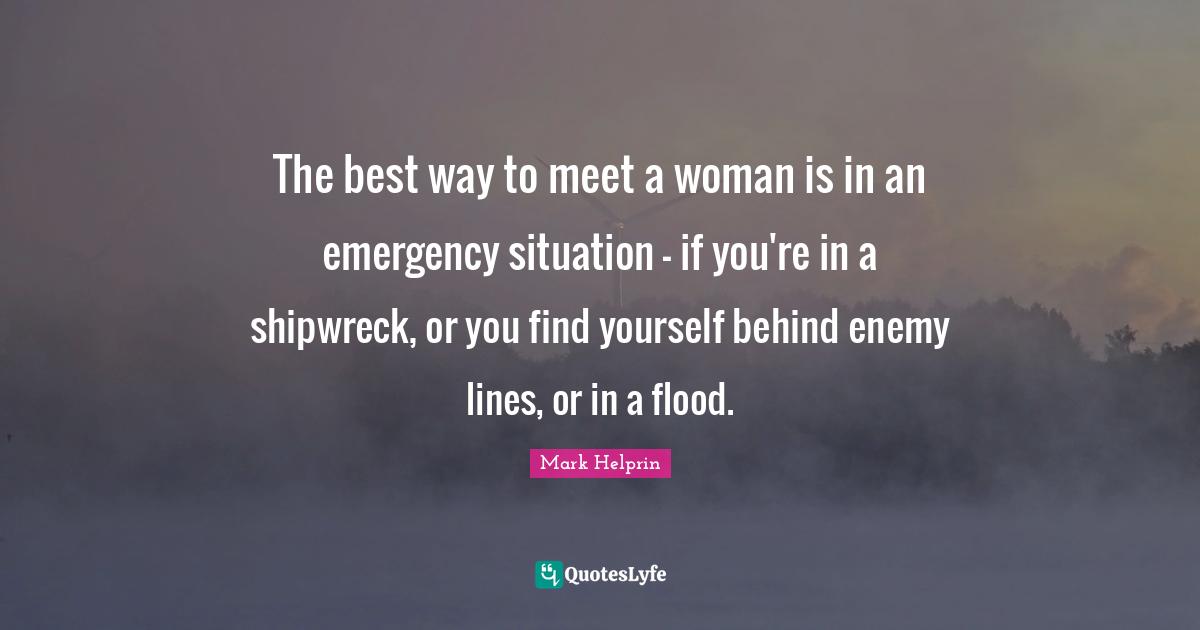 The best way to meet a woman is in an emergency situation - if you're in a shipwreck, or you find yourself behind enemy lines, or in a flood.