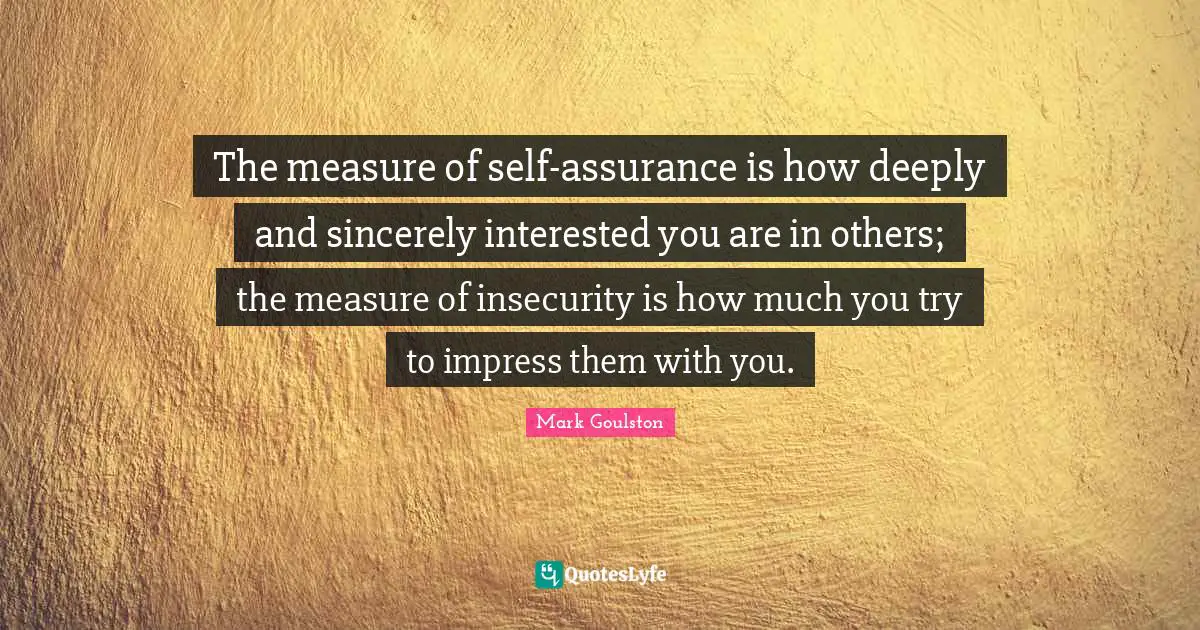 The measure of self-assurance is how deeply and sincerely interested you are in others; the measure of insecurity is how much you try to impress them with you.