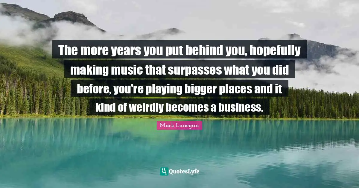 The more years you put behind you, hopefully making music that surpasses what you did before, you're playing bigger places and it kind of weirdly becomes a business.
