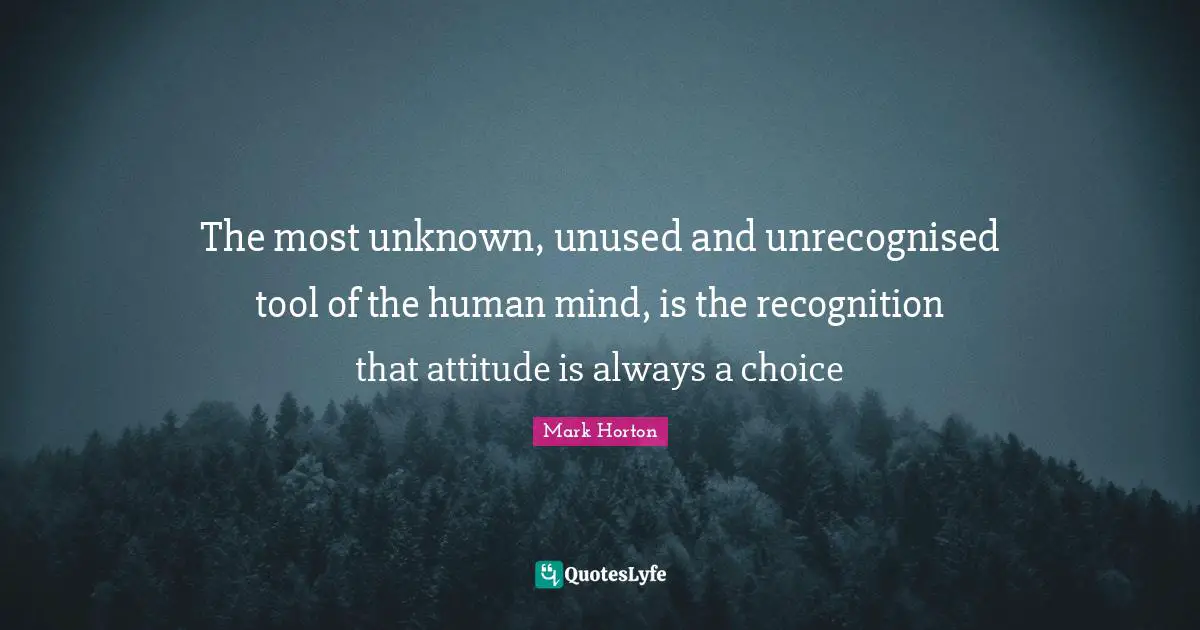 The most unknown, unused and unrecognised tool of the human mind, is the recognition that attitude is always a choice